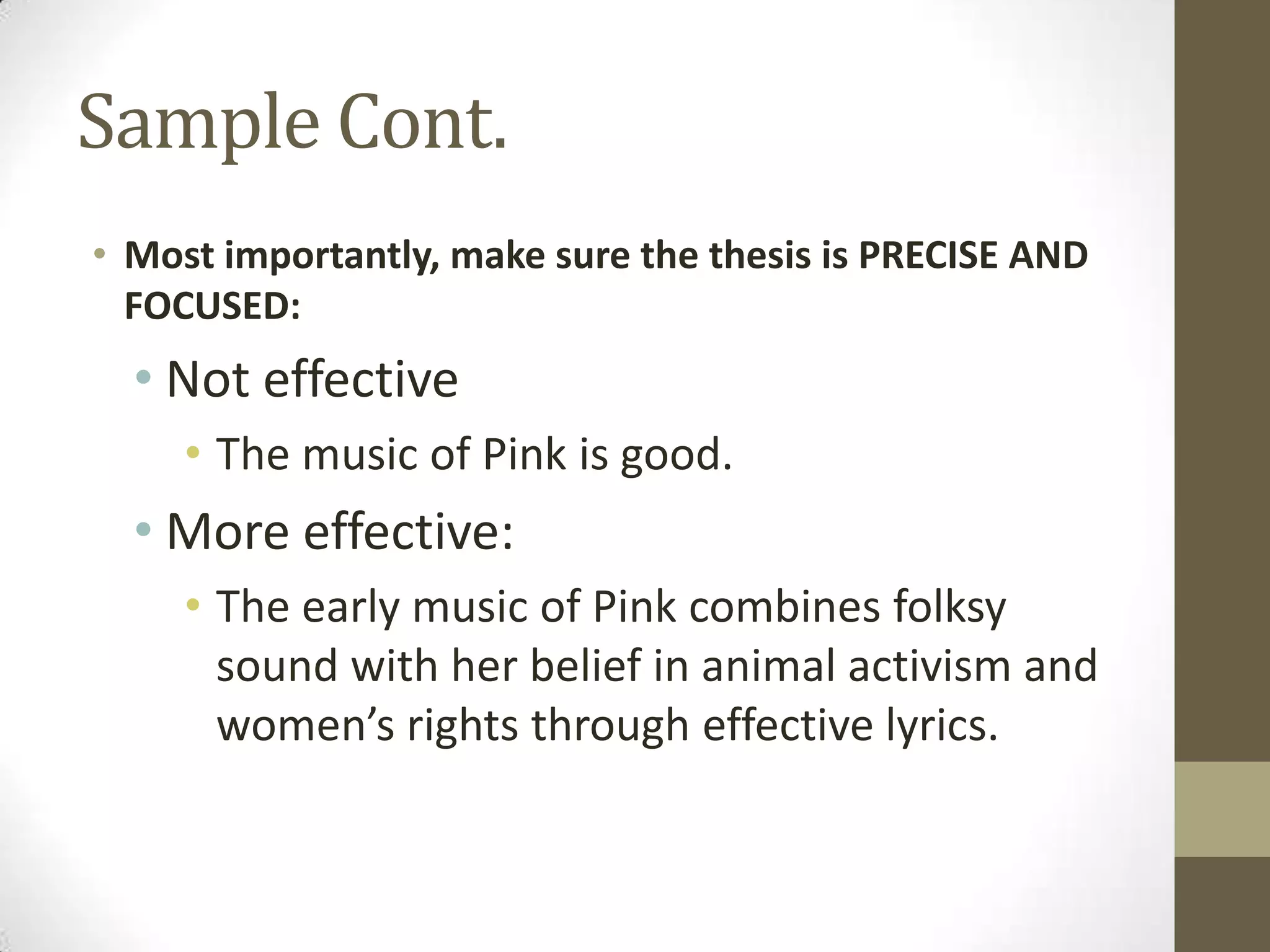 Sample Cont.
• Most importantly, make sure the thesis is PRECISE AND
  FOCUSED:
  • Not effective
     • The music of Pink is good.
  • More effective:
     • The early music of Pink combines folksy
       sound with her belief in animal activism and
       women’s rights through effective lyrics.
 