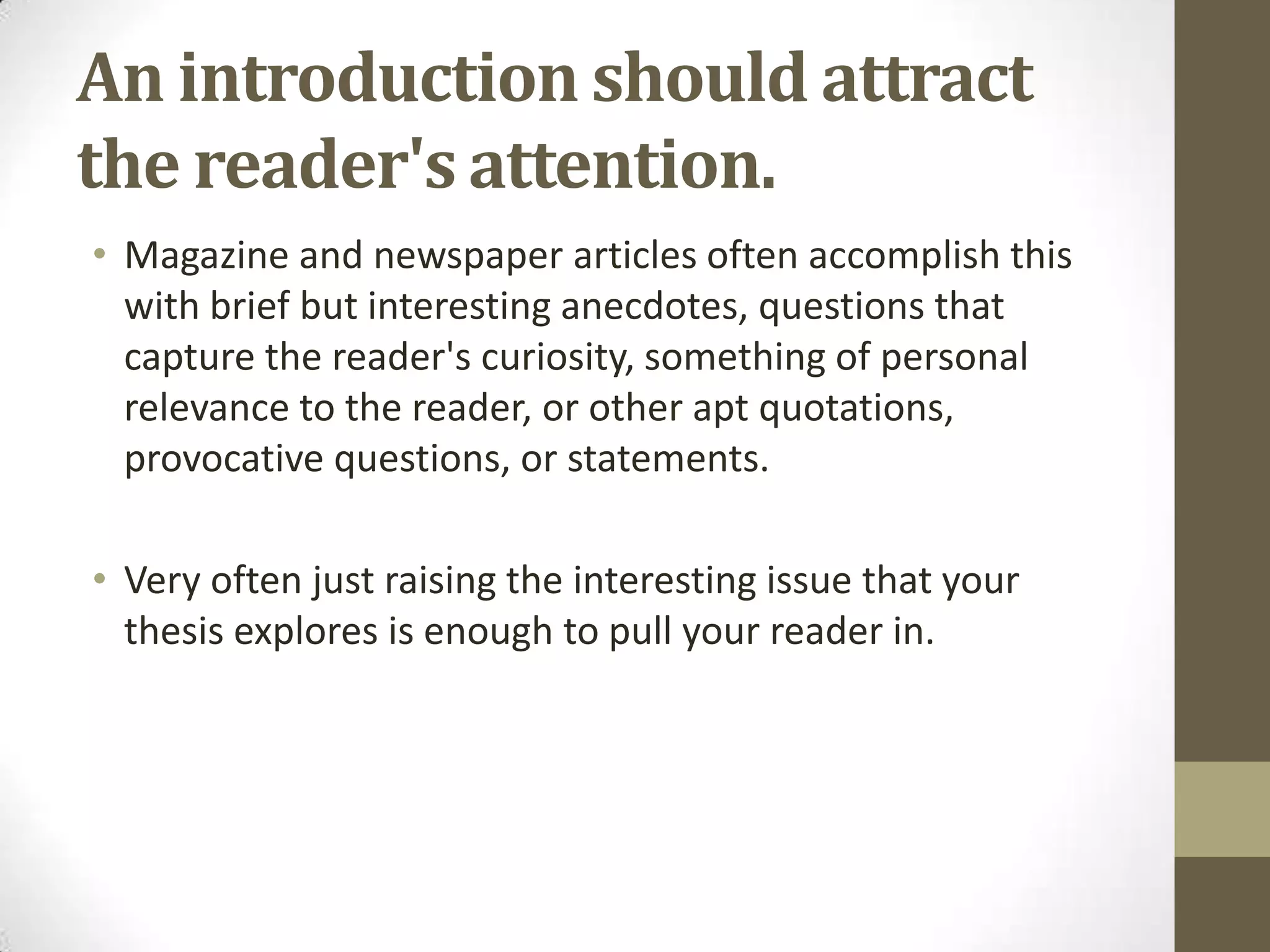 An introduction should attract
the reader's attention.
• Magazine and newspaper articles often accomplish this
  with brief but interesting anecdotes, questions that
  capture the reader's curiosity, something of personal
  relevance to the reader, or other apt quotations,
  provocative questions, or statements.

• Very often just raising the interesting issue that your
  thesis explores is enough to pull your reader in.
 