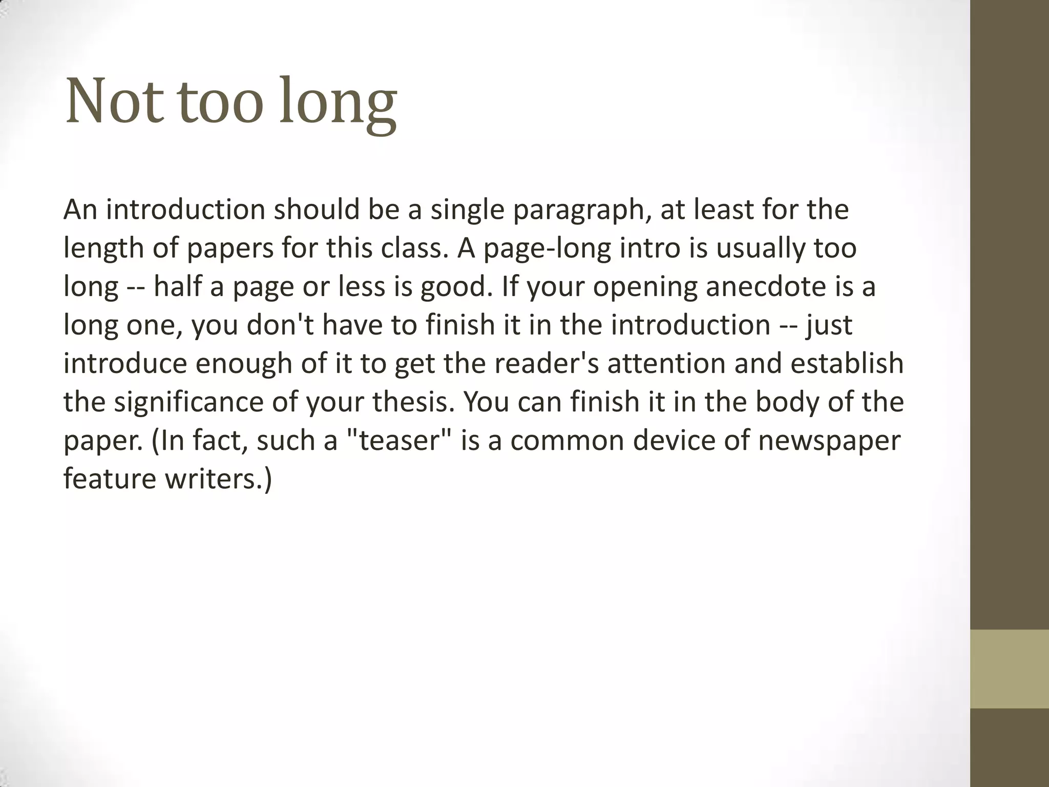 Not too long
An introduction should be a single paragraph, at least for the
length of papers for this class. A page-long intro is usually too
long -- half a page or less is good. If your opening anecdote is a
long one, you don't have to finish it in the introduction -- just
introduce enough of it to get the reader's attention and establish
the significance of your thesis. You can finish it in the body of the
paper. (In fact, such a "teaser" is a common device of newspaper
feature writers.)
 