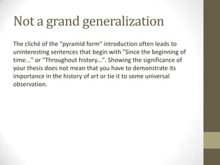 Not a grand generalization
The cliché of the "pyramid form" introduction often leads to
uninteresting sentences that begin with "Since the beginning of
time..." or "Throughout history...". Showing the significance of
your thesis does not mean that you have to demonstrate its
importance in the history of art or tie it to some universal
observation.
 