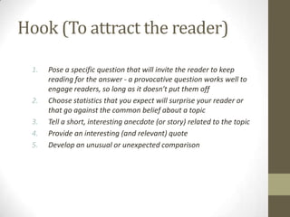 Hook (To attract the reader)

 1.   Pose a specific question that will invite the reader to keep
      reading for the answer - a provocative question works well to
      engage readers, so long as it doesn't put them off
 2.   Choose statistics that you expect will surprise your reader or
      that go against the common belief about a topic
 3.   Tell a short, interesting anecdote (or story) related to the topic
 4.   Provide an interesting (and relevant) quote
 5.   Develop an unusual or unexpected comparison
 