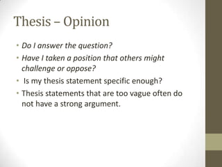 Thesis – Opinion
• Do I answer the question?
• Have I taken a position that others might
  challenge or oppose?
• Is my thesis statement specific enough?
• Thesis statements that are too vague often do
  not have a strong argument.
 