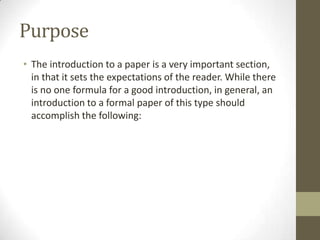 Purpose
• The introduction to a paper is a very important section,
  in that it sets the expectations of the reader. While there
  is no one formula for a good introduction, in general, an
  introduction to a formal paper of this type should
  accomplish the following:
 