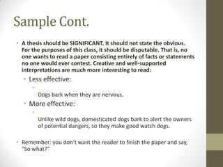 Sample Cont.
• A thesis should be SIGNIFICANT. It should not state the obvious.
  For the purposes of this class, it should be disputable. That is, no
  one wants to read a paper consisting entirely of facts or statements
  no one would ever contest. Creative and well-supported
  interpretations are much more interesting to read:
  • Less effective:
      •
          Dogs bark when they are nervous.
  • More effective:
      •
          Unlike wild dogs, domesticated dogs bark to alert the owners
          of potential dangers, so they make good watch dogs.

• Remember: you don't want the reader to finish the paper and say,
  "So what?"
 