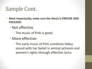 Sample Cont.
• Most importantly, make sure the thesis is PRECISE AND
  FOCUSED:
  • Not effective
     • The music of Pink is good.
  • More effective:
     • The early music of Pink combines folksy
       sound with her belief in animal activism and
       women’s rights through effective lyrics.
 