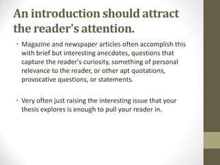 An introduction should attract
the reader's attention.
• Magazine and newspaper articles often accomplish this
  with brief but interesting anecdotes, questions that
  capture the reader's curiosity, something of personal
  relevance to the reader, or other apt quotations,
  provocative questions, or statements.

• Very often just raising the interesting issue that your
  thesis explores is enough to pull your reader in.
 