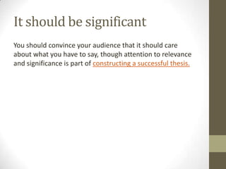 It should be significant
You should convince your audience that it should care
about what you have to say, though attention to relevance
and significance is part of constructing a successful thesis.
 