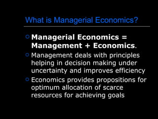 What is Managerial Economics?
   Managerial Economics =
    Management + Economics.
   Management deals with principles
    helping in decision making under
    uncertainty and improves efficiency
   Economics provides propositions for
    optimum allocation of scarce
    resources for achieving goals
 