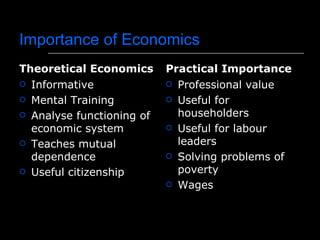 Importance of Economics
Theoretical Economics      Practical Importance
 Informative               Professional value

 Mental Training           Useful for

 Analyse functioning of     householders
  economic system           Useful for labour

 Teaches mutual             leaders
  dependence                Solving problems of

 Useful citizenship         poverty
                            Wages
 