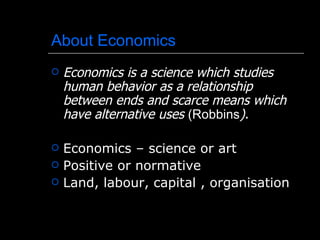 About Economics
   Economics is a science which studies
    human behavior as a relationship
    between ends and scarce means which
    have alternative uses (Robbins).

   Economics – science or art
   Positive or normative
   Land, labour, capital , organisation
 
