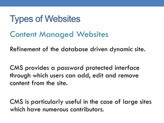 Types of Websites
Content Managed Websites
Refinement of the database driven dynamic site.

CMS provides a password protected interface
through which users can add, edit and remove
content from the site.

CMS is particularly useful in the case of large sites
which have numerous contributors.
 