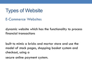 Types of Website
E-Commerce Websites

dynamic website which has the functionality to process
financial transactions

built to mimic a bricks and mortar store and use the
model of stock pages, shopping basket system and
checkout, using a
secure online payment system.
 