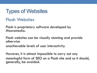 Types of Websites
Flash Websites
Flash is proprietary software developed by
Macromedia.
Flash websites can be visually stunning and provide
otherwise
unachievable levels of user interactivity.

However, it is almost impossible to carry out any
meaningful form of SEO on a Flash site and so it should,
generally, be avoided.
 