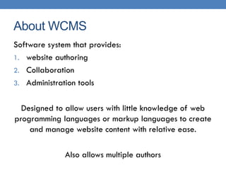About WCMS
Software system that provides:
1. website authoring
2. Collaboration
3. Administration tools


  Designed to allow users with little knowledge of web
programming languages or markup languages to create
    and manage website content with relative ease.

              Also allows multiple authors
 
