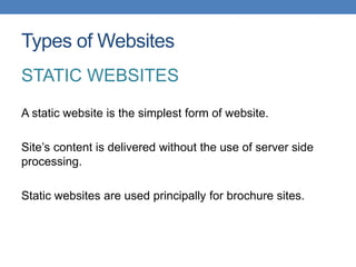 Types of Websites
STATIC WEBSITES
A static website is the simplest form of website.

Site’s content is delivered without the use of server side
processing.

Static websites are used principally for brochure sites.
 