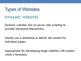 Types of Websites
DYNAMIC WEBSITES
Dynamic websites rely on server side scripting to
provide advanced interactivity;

Usually use a database to deliver the content for
individual pages

Appropriate for developing large websites with content
which is formulaic.
 