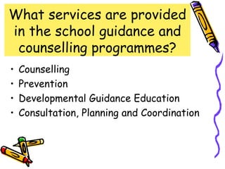 What services are provided
in the school guidance and
 counselling programmes?
•   Counselling
•   Prevention
•   Developmental Guidance Education
•   Consultation, Planning and Coordination
 