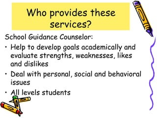 Who provides these
          services?
School Guidance Counselor:
• Help to develop goals academically and
  evaluate strengths, weaknesses, likes
  and dislikes
• Deal with personal, social and behavioral
  issues
• All levels students
 