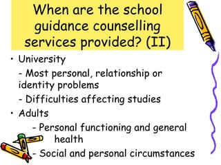 When are the school
    guidance counselling
   services provided? (II)
• University
  - Most personal, relationship or
  identity problems
  - Difficulties affecting studies
• Adults
     - Personal functioning and general
          health
     - Social and personal circumstances
 