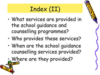 Index (II)
• What services are provided in
  the school guidance and
  counselling programmes?
• Who provides these services?
• When are the school guidance
  counselling services provided?
• Where are they provided?
 