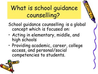 What is school guidance
     counselling?
School guidance counselling is a global
  concept which is focused on:
• Acting in elementary, middle, and
  high schools
• Providing academic, career, college
  access, and personal/social
  competencies to students.
 
