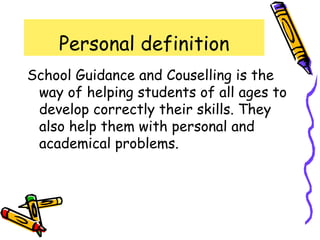 Personal definition
School Guidance and Couselling is the
 way of helping students of all ages to
 develop correctly their skills. They
 also help them with personal and
 academical problems.
 