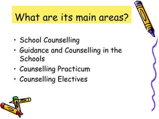 What are its main areas?

• School Counselling
• Guidance and Counselling in the
  Schools
• Counselling Practicum
• Counselling Electives
 
