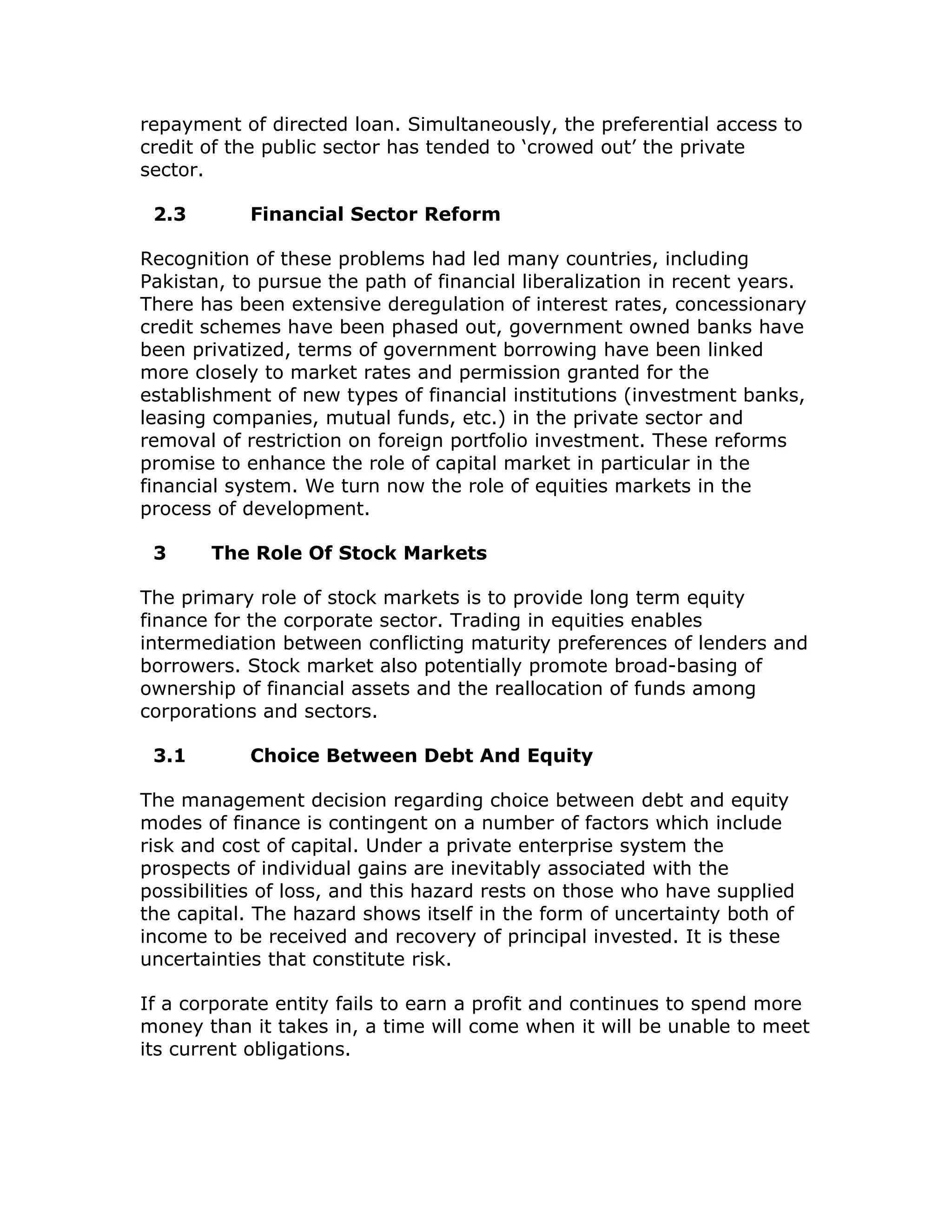 repayment of directed loan. Simultaneously, the preferential access to
credit of the public sector has tended to ‘crowed out’ the private
sector.

 2.3        Financial Sector Reform

Recognition of these problems had led many countries, including
Pakistan, to pursue the path of financial liberalization in recent years.
There has been extensive deregulation of interest rates, concessionary
credit schemes have been phased out, government owned banks have
been privatized, terms of government borrowing have been linked
more closely to market rates and permission granted for the
establishment of new types of financial institutions (investment banks,
leasing companies, mutual funds, etc.) in the private sector and
removal of restriction on foreign portfolio investment. These reforms
promise to enhance the role of capital market in particular in the
financial system. We turn now the role of equities markets in the
process of development.

 3     The Role Of Stock Markets

The primary role of stock markets is to provide long term equity
finance for the corporate sector. Trading in equities enables
intermediation between conflicting maturity preferences of lenders and
borrowers. Stock market also potentially promote broad-basing of
ownership of financial assets and the reallocation of funds among
corporations and sectors.

 3.1        Choice Between Debt And Equity

The management decision regarding choice between debt and equity
modes of finance is contingent on a number of factors which include
risk and cost of capital. Under a private enterprise system the
prospects of individual gains are inevitably associated with the
possibilities of loss, and this hazard rests on those who have supplied
the capital. The hazard shows itself in the form of uncertainty both of
income to be received and recovery of principal invested. It is these
uncertainties that constitute risk.

If a corporate entity fails to earn a profit and continues to spend more
money than it takes in, a time will come when it will be unable to meet
its current obligations.
 