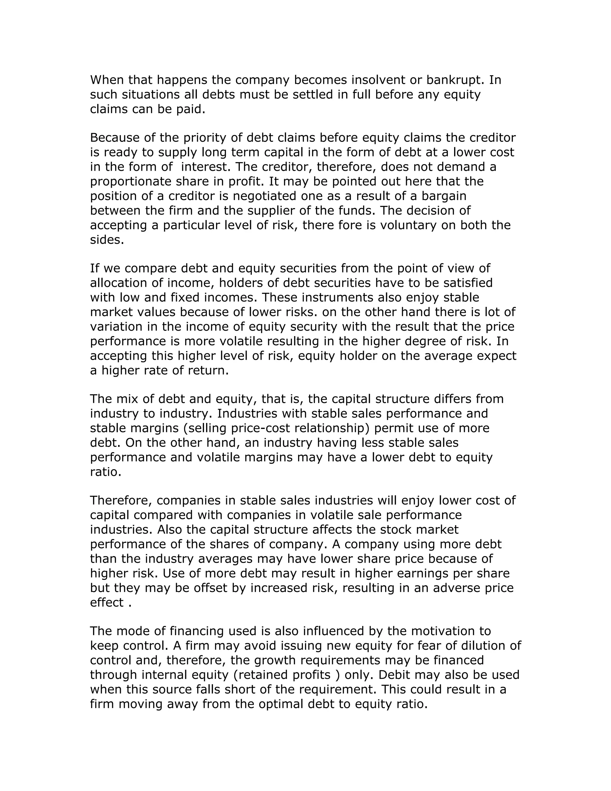 When that happens the company becomes insolvent or bankrupt. In
such situations all debts must be settled in full before any equity
claims can be paid.

Because of the priority of debt claims before equity claims the creditor
is ready to supply long term capital in the form of debt at a lower cost
in the form of interest. The creditor, therefore, does not demand a
proportionate share in profit. It may be pointed out here that the
position of a creditor is negotiated one as a result of a bargain
between the firm and the supplier of the funds. The decision of
accepting a particular level of risk, there fore is voluntary on both the
sides.

If we compare debt and equity securities from the point of view of
allocation of income, holders of debt securities have to be satisfied
with low and fixed incomes. These instruments also enjoy stable
market values because of lower risks. on the other hand there is lot of
variation in the income of equity security with the result that the price
performance is more volatile resulting in the higher degree of risk. In
accepting this higher level of risk, equity holder on the average expect
a higher rate of return.

The mix of debt and equity, that is, the capital structure differs from
industry to industry. Industries with stable sales performance and
stable margins (selling price-cost relationship) permit use of more
debt. On the other hand, an industry having less stable sales
performance and volatile margins may have a lower debt to equity
ratio.

Therefore, companies in stable sales industries will enjoy lower cost of
capital compared with companies in volatile sale performance
industries. Also the capital structure affects the stock market
performance of the shares of company. A company using more debt
than the industry averages may have lower share price because of
higher risk. Use of more debt may result in higher earnings per share
but they may be offset by increased risk, resulting in an adverse price
effect .

The mode of financing used is also influenced by the motivation to
keep control. A firm may avoid issuing new equity for fear of dilution of
control and, therefore, the growth requirements may be financed
through internal equity (retained profits ) only. Debit may also be used
when this source falls short of the requirement. This could result in a
firm moving away from the optimal debt to equity ratio.
 