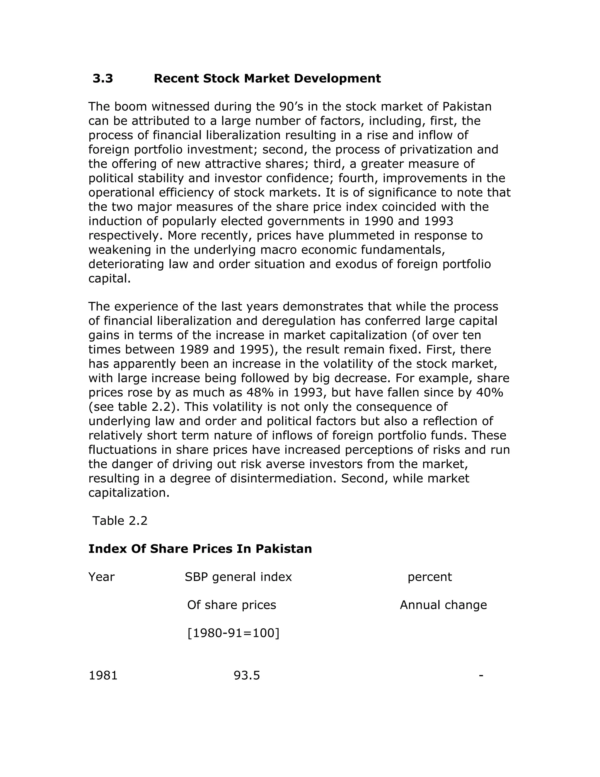 3.3         Recent Stock Market Development

The boom witnessed during the 90’s in the stock market of Pakistan
can be attributed to a large number of factors, including, first, the
process of financial liberalization resulting in a rise and inflow of
foreign portfolio investment; second, the process of privatization and
the offering of new attractive shares; third, a greater measure of
political stability and investor confidence; fourth, improvements in the
operational efficiency of stock markets. It is of significance to note that
the two major measures of the share price index coincided with the
induction of popularly elected governments in 1990 and 1993
respectively. More recently, prices have plummeted in response to
weakening in the underlying macro economic fundamentals,
deteriorating law and order situation and exodus of foreign portfolio
capital.

The experience of the last years demonstrates that while the process
of financial liberalization and deregulation has conferred large capital
gains in terms of the increase in market capitalization (of over ten
times between 1989 and 1995), the result remain fixed. First, there
has apparently been an increase in the volatility of the stock market,
with large increase being followed by big decrease. For example, share
prices rose by as much as 48% in 1993, but have fallen since by 40%
(see table 2.2). This volatility is not only the consequence of
underlying law and order and political factors but also a reflection of
relatively short term nature of inflows of foreign portfolio funds. These
fluctuations in share prices have increased perceptions of risks and run
the danger of driving out risk averse investors from the market,
resulting in a degree of disintermediation. Second, while market
capitalization.

Table 2.2

Index Of Share Prices In Pakistan

Year             SBP general index                      percent

                 Of share prices                       Annual change

                 [1980-91=100]


1981                     93.5                                        -
 