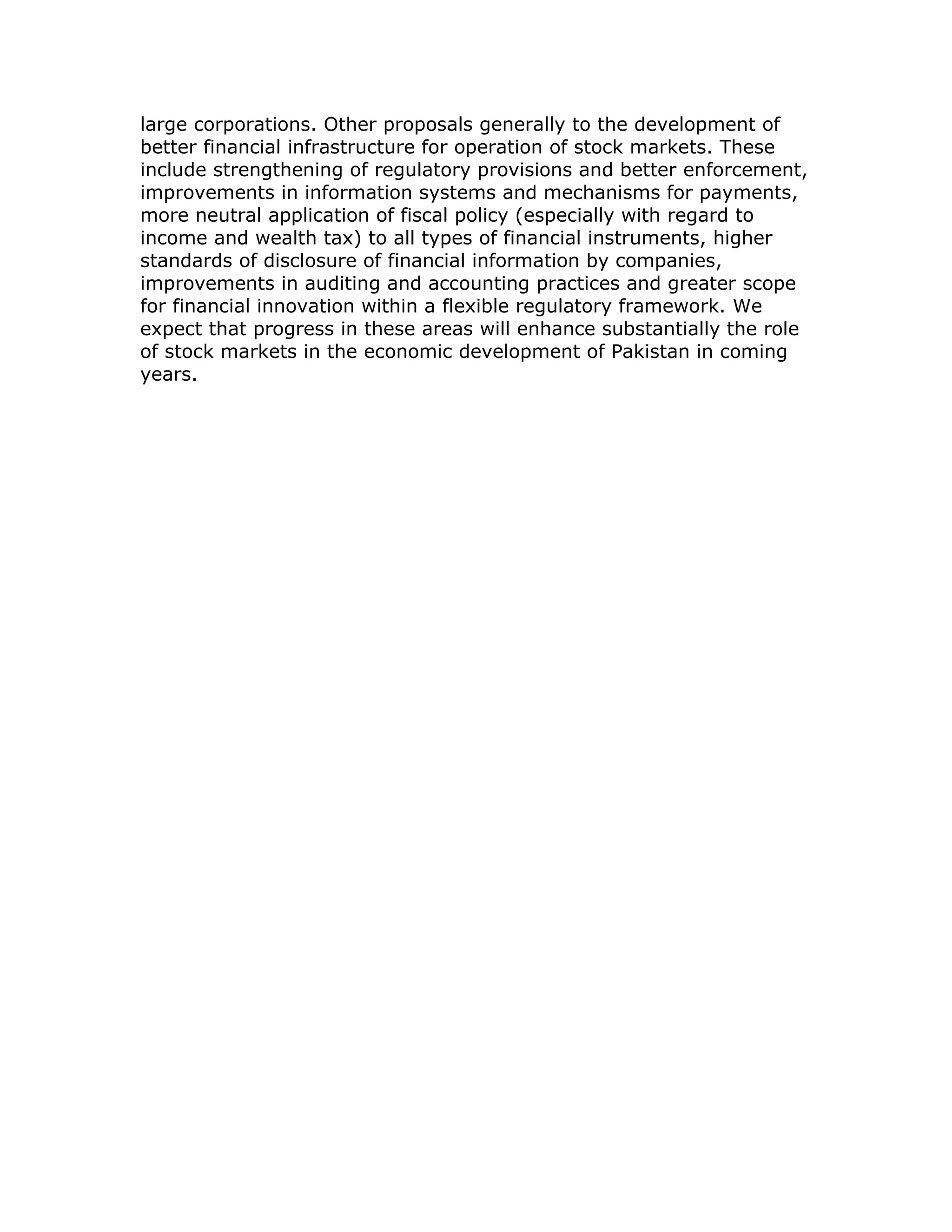 large corporations. Other proposals generally to the development of
better financial infrastructure for operation of stock markets. These
include strengthening of regulatory provisions and better enforcement,
improvements in information systems and mechanisms for payments,
more neutral application of fiscal policy (especially with regard to
income and wealth tax) to all types of financial instruments, higher
standards of disclosure of financial information by companies,
improvements in auditing and accounting practices and greater scope
for financial innovation within a flexible regulatory framework. We
expect that progress in these areas will enhance substantially the role
of stock markets in the economic development of Pakistan in coming
years.
 