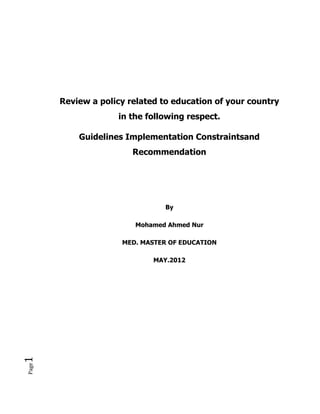 Review a policy related to education of your country
                    in the following respect.

           Guidelines Implementation Constraintsand
                        Recommendation




                                By

                        Mohamed Ahmed Nur

                     MED. MASTER OF EDUCATION

                             MAY.2012
1
Page
 