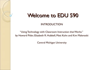 Welcome to EDU 590
                       INTRODUCTION

    “Using Technology with Classroom Instruction that Works.”
by Howard Pitler, Elizabeth R. Hubbell, Matt Kuhn and Kim Malenoski

                    Central Michigan University
 