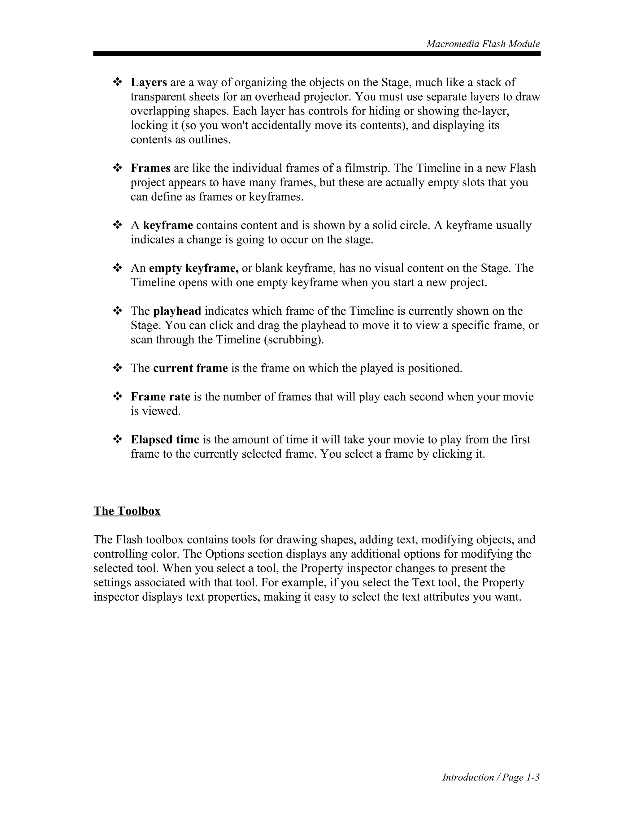 Macromedia Flash Module


    Layers are a way of organizing the objects on the Stage, much like a stack of
     transparent sheets for an overhead projector. You must use separate layers to draw
     overlapping shapes. Each layer has controls for hiding or showing the-layer,
     locking it (so you won't accidentally move its contents), and displaying its
     contents as outlines.

    Frames are like the individual frames of a filmstrip. The Timeline in a new Flash
     project appears to have many frames, but these are actually empty slots that you
     can define as frames or keyframes.

    A keyframe contains content and is shown by a solid circle. A keyframe usually
     indicates a change is going to occur on the stage.

    An empty keyframe, or blank keyframe, has no visual content on the Stage. The
     Timeline opens with one empty keyframe when you start a new project.

    The playhead indicates which frame of the Timeline is currently shown on the
     Stage. You can click and drag the playhead to move it to view a specific frame, or
     scan through the Timeline (scrubbing).

    The current frame is the frame on which the played is positioned.

    Frame rate is the number of frames that will play each second when your movie
     is viewed.

    Elapsed time is the amount of time it will take your movie to play from the first
     frame to the currently selected frame. You select a frame by clicking it.



The Toolbox

The Flash toolbox contains tools for drawing shapes, adding text, modifying objects, and
controlling color. The Options section displays any additional options for modifying the
selected tool. When you select a tool, the Property inspector changes to present the
settings associated with that tool. For example, if you select the Text tool, the Property
inspector displays text properties, making it easy to select the text attributes you want.




                                                                       Introduction / Page 1-3
 