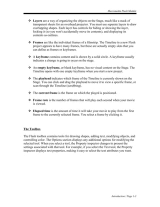 Macromedia Flash Module


    Layers are a way of organizing the objects on the Stage, much like a stack of
     transparent sheets for an overhead projector. You must use separate layers to draw
     overlapping shapes. Each layer has controls for hiding or showing the-layer,
     locking it (so you won't accidentally move its contents), and displaying its
     contents as outlines.

    Frames are like the individual frames of a filmstrip. The Timeline in a new Flash
     project appears to have many frames, but these are actually empty slots that you
     can define as frames or keyframes.

    A keyframe contains content and is shown by a solid circle. A keyframe usually
     indicates a change is going to occur on the stage.

    An empty keyframe, or blank keyframe, has no visual content on the Stage. The
     Timeline opens with one empty keyframe when you start a new project.

    The playhead indicates which frame of the Timeline is currently shown on the
     Stage. You can click and drag the playhead to move it to view a specific frame, or
     scan through the Timeline (scrubbing).

    The current frame is the frame on which the played is positioned.

    Frame rate is the number of frames that will play each second when your movie
     is viewed.

    Elapsed time is the amount of time it will take your movie to play from the first
     frame to the currently selected frame. You select a frame by clicking it.



The Toolbox

The Flash toolbox contains tools for drawing shapes, adding text, modifying objects, and
controlling color. The Options section displays any additional options for modifying the
selected tool. When you select a tool, the Property inspector changes to present the
settings associated with that tool. For example, if you select the Text tool, the Property
inspector displays text properties, making it easy to select the text attributes you want.




                                                                       Introduction / Page 1-3
 