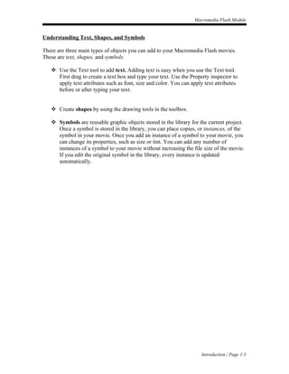 Macromedia Flash Module


Understanding Text, Shapes, and Symbols

There are three main types of objects you can add to your Macromedia Flash movies.
These are text, shapes, and symbols.

    Use the Text tool to add text. Adding text is easy when you use the Text tool.
     First drag to create a text box and type your text. Use the Property inspector to
     apply text attributes such as font, size and color. You can apply text attributes
     before or after typing your text.


    Create shapes by using the drawing tools in the toolbox.

    Symbols are reusable graphic objects stored in the library for the current project.
     Once a symbol is stored in the library, you can place copies, or instances, of the
     symbol in your movie. Once you add an instance of a symbol to your movie, you
     can change its properties, such as size or tint. You can add any number of
     instances of a symbol to your movie without increasing the file size of the movie.
     If you edit the original symbol in the library, every instance is updated
     automatically.




                                                                      Introduction / Page 1-5
 