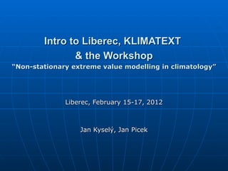Intro to Liberec, KLIMATEXT
               & the Workshop
“Non-stationary extreme value modelling in climatology”




              Liberec, February 15-17, 2012



                  Jan Kyselý, Jan Picek
 