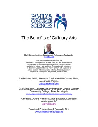 The Benefits of Culinary Arts


     Mark Moreno, Business Development, Performance Foodservice
                            foodsho.com

                      This interactive session identifies the
       benefits of Culinary Arts as a career path. We will hear first-hand
         from industry professionals and chefs about the opportunities
        available for culinary arts students. This session will include an
        in-depth discussion on how to inspire culinary arts students to
         pursue careers in the hospitality industry. The discussion will
             emphasize career paths, experience, and education.



Chef Duane Keller, Executive Chef, Hamilton Crowne Plaza,
                    Alexandria, Virginia
                   chefduanekeller.com

Chef Jim Eaton, Adjunct Culinary Instructor, Virginia Western
          Community College, Roanoke, Virginia
       www.virginiawestern.edu/academics/bet/programs/culinary

  Amy Riolo, Award Winning Author, Educator, Consultant
                    Washington, DC
                     amyriolo.com

          Download Presentation & Complete Bios
               www.slideshare.net/foodsho
 
