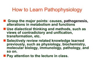 How to Learn Pathophysiology Grasp the major points: causes,  pathogenesis,  alterations in metabolism and functions Use dialectical thinking and methods, such as views of contradictory and unification, transformation, etc.  Selectively review related knowledge learned previously, such as physiology, biochemistry, molecular biology, immunology, pathology, and so on.  Pay attention to the lecture in class. 