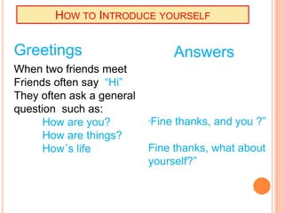 HOW TO INTRODUCE YOURSELF
Greetings Answers
When two friends meet
Friends often say “Hi”
They often ask a general
question such as:
How are you? “Fine thanks, and you ?”
How are things?
How´s life Fine thanks, what about
yourself?”