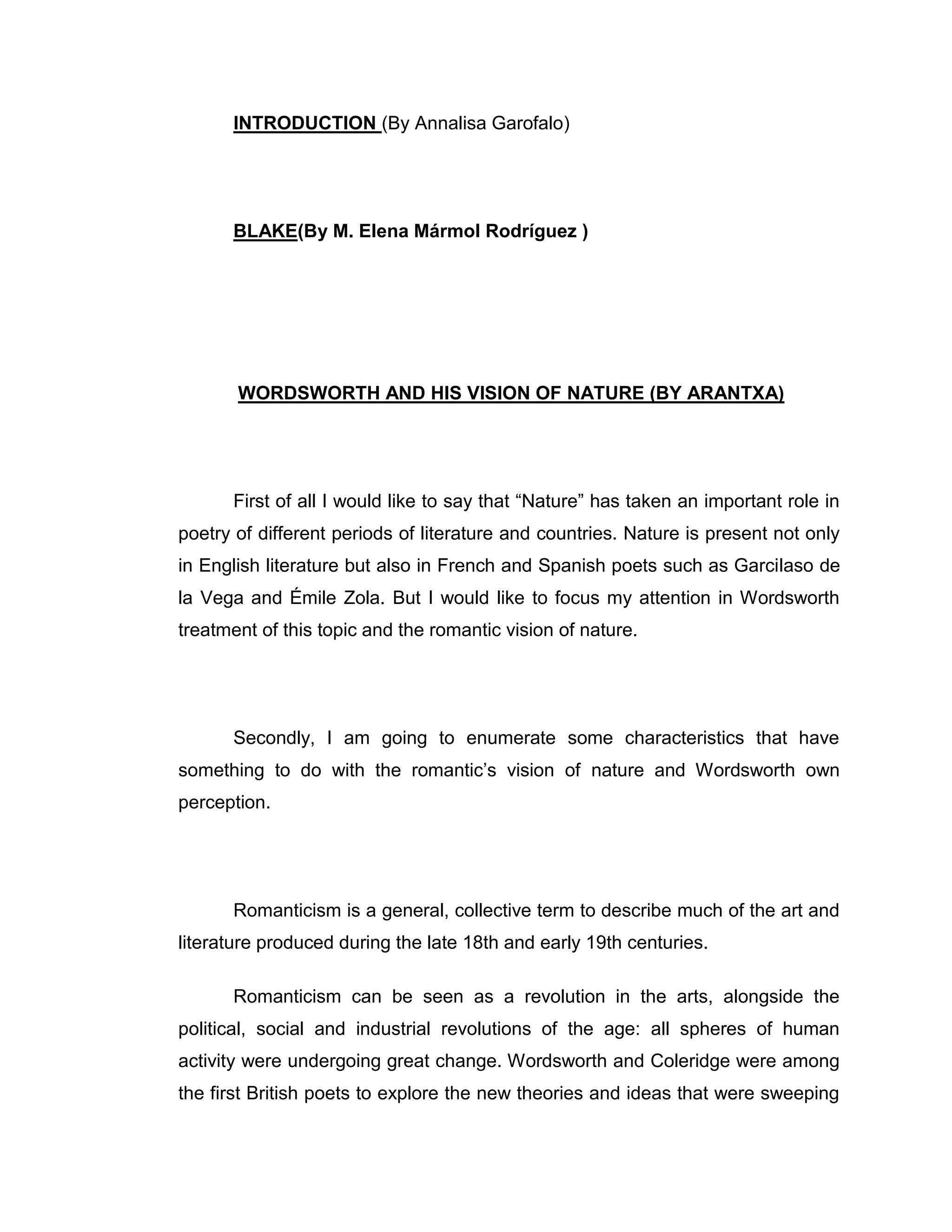 INTRODUCTION (By Annalisa Garofalo)




      BLAKE(By M. Elena Mármol Rodríguez )




       WORDSWORTH AND HIS VISION OF NATURE (BY ARANTXA)




      First of all I would like to say that “Nature” has taken an important role in
poetry of different periods of literature and countries. Nature is present not only
in English literature but also in French and Spanish poets such as Garcilaso de
la Vega and Émile Zola. But I would like to focus my attention in Wordsworth
treatment of this topic and the romantic vision of nature.




      Secondly, I am going to enumerate some characteristics that have
something to do with the romantic‟s vision of nature and Wordsworth own
perception.




      Romanticism is a general, collective term to describe much of the art and
literature produced during the late 18th and early 19th centuries.

      Romanticism can be seen as a revolution in the arts, alongside the
political, social and industrial revolutions of the age: all spheres of human
activity were undergoing great change. Wordsworth and Coleridge were among
the first British poets to explore the new theories and ideas that were sweeping
 