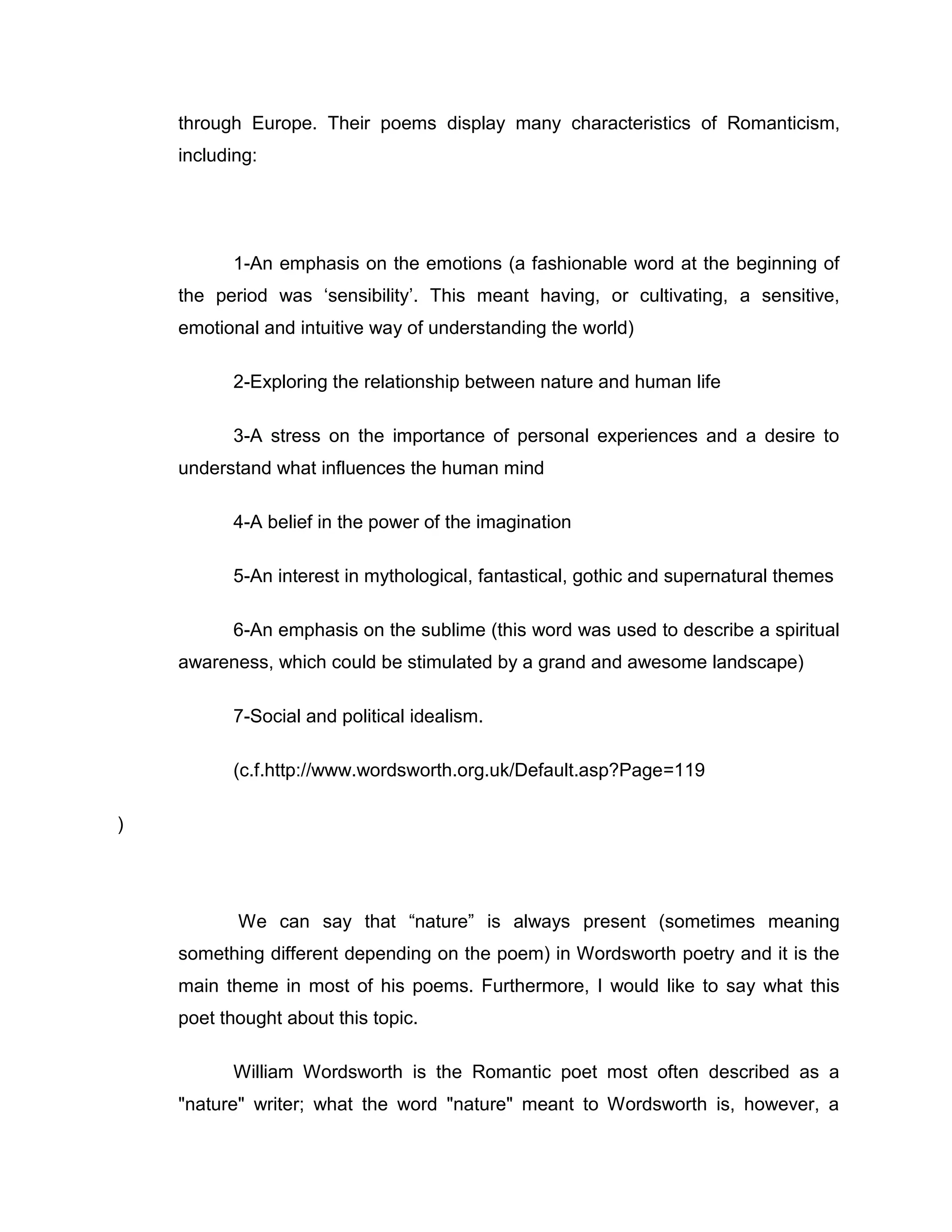 through Europe. Their poems display many characteristics of Romanticism,
    including:




          1-An emphasis on the emotions (a fashionable word at the beginning of
    the period was „sensibility‟. This meant having, or cultivating, a sensitive,
    emotional and intuitive way of understanding the world)

          2-Exploring the relationship between nature and human life

          3-A stress on the importance of personal experiences and a desire to
    understand what influences the human mind

          4-A belief in the power of the imagination

          5-An interest in mythological, fantastical, gothic and supernatural themes

          6-An emphasis on the sublime (this word was used to describe a spiritual
    awareness, which could be stimulated by a grand and awesome landscape)

          7-Social and political idealism.

          (c.f.http://www.wordsworth.org.uk/Default.asp?Page=119

)




           We can say that “nature” is always present (sometimes meaning
    something different depending on the poem) in Wordsworth poetry and it is the
    main theme in most of his poems. Furthermore, I would like to say what this
    poet thought about this topic.

          William Wordsworth is the Romantic poet most often described as a
    "nature" writer; what the word "nature" meant to Wordsworth is, however, a
 