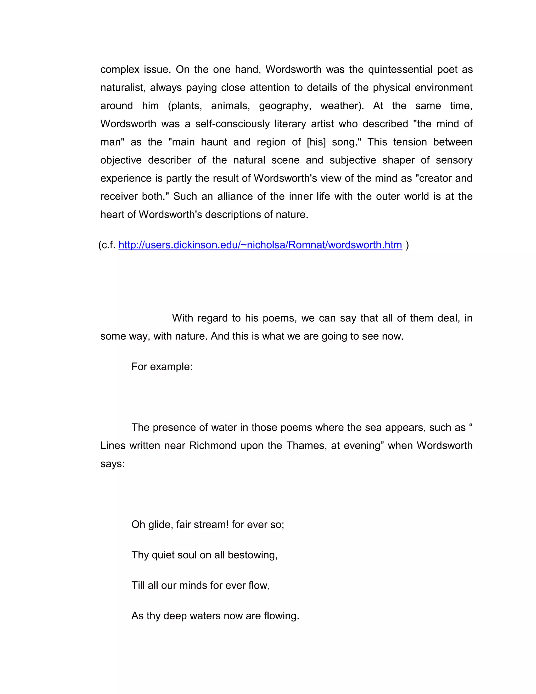 complex issue. On the one hand, Wordsworth was the quintessential poet as
naturalist, always paying close attention to details of the physical environment
around him (plants, animals, geography, weather). At the same time,
Wordsworth was a self-consciously literary artist who described "the mind of
man" as the "main haunt and region of [his] song." This tension between
objective describer of the natural scene and subjective shaper of sensory
experience is partly the result of Wordsworth's view of the mind as "creator and
receiver both." Such an alliance of the inner life with the outer world is at the
heart of Wordsworth's descriptions of nature.

(c.f. http://users.dickinson.edu/~nicholsa/Romnat/wordsworth.htm )




                 With regard to his poems, we can say that all of them deal, in
some way, with nature. And this is what we are going to see now.

        For example:




        The presence of water in those poems where the sea appears, such as “
Lines written near Richmond upon the Thames, at evening” when Wordsworth
says:




        Oh glide, fair stream! for ever so;

        Thy quiet soul on all bestowing,

        Till all our minds for ever flow,

        As thy deep waters now are flowing.
 
