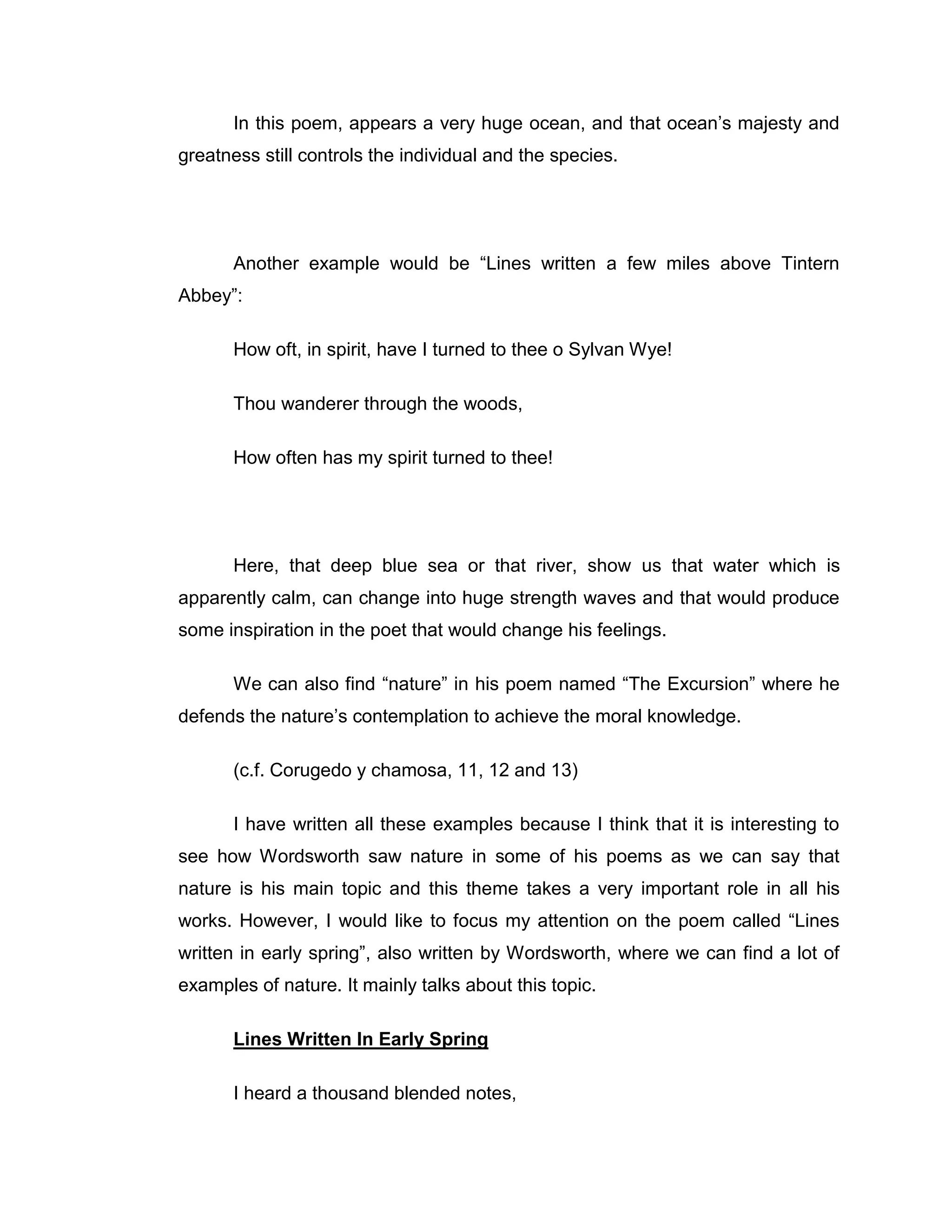 In this poem, appears a very huge ocean, and that ocean‟s majesty and
greatness still controls the individual and the species.




       Another example would be “Lines written a few miles above Tintern
Abbey”:

       How oft, in spirit, have I turned to thee o Sylvan Wye!

       Thou wanderer through the woods,

       How often has my spirit turned to thee!




       Here, that deep blue sea or that river, show us that water which is
apparently calm, can change into huge strength waves and that would produce
some inspiration in the poet that would change his feelings.

       We can also find “nature” in his poem named “The Excursion” where he
defends the nature‟s contemplation to achieve the moral knowledge.

       (c.f. Corugedo y chamosa, 11, 12 and 13)

       I have written all these examples because I think that it is interesting to
see how Wordsworth saw nature in some of his poems as we can say that
nature is his main topic and this theme takes a very important role in all his
works. However, I would like to focus my attention on the poem called “Lines
written in early spring”, also written by Wordsworth, where we can find a lot of
examples of nature. It mainly talks about this topic.

       Lines Written In Early Spring

       I heard a thousand blended notes,
 