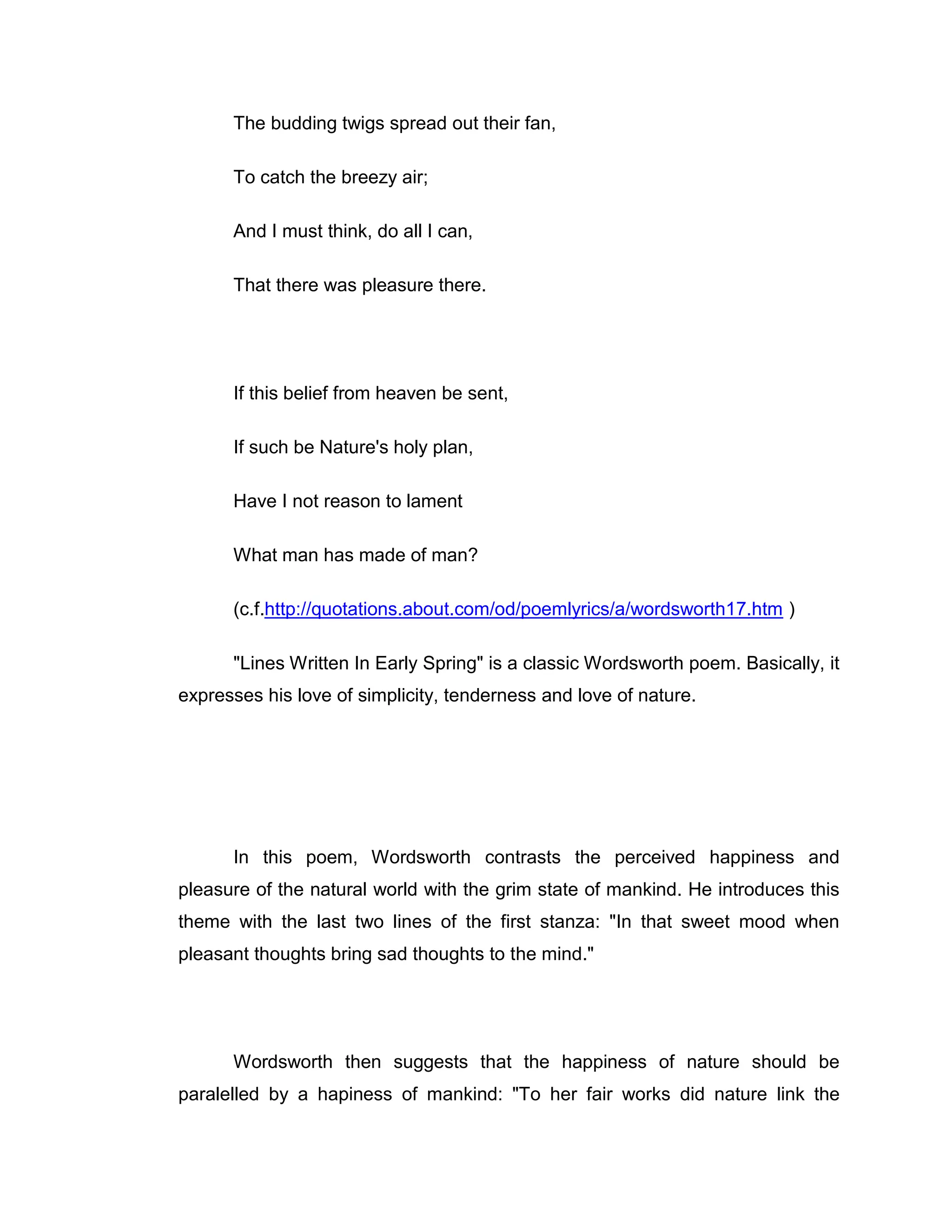The budding twigs spread out their fan,

      To catch the breezy air;

      And I must think, do all I can,

      That there was pleasure there.




      If this belief from heaven be sent,

      If such be Nature's holy plan,

      Have I not reason to lament

      What man has made of man?

      (c.f.http://quotations.about.com/od/poemlyrics/a/wordsworth17.htm )

      "Lines Written In Early Spring" is a classic Wordsworth poem. Basically, it
expresses his love of simplicity, tenderness and love of nature.




      In this poem, Wordsworth contrasts the perceived happiness and
pleasure of the natural world with the grim state of mankind. He introduces this
theme with the last two lines of the first stanza: "In that sweet mood when
pleasant thoughts bring sad thoughts to the mind."




      Wordsworth then suggests that the happiness of nature should be
paralelled by a hapiness of mankind: "To her fair works did nature link the
 