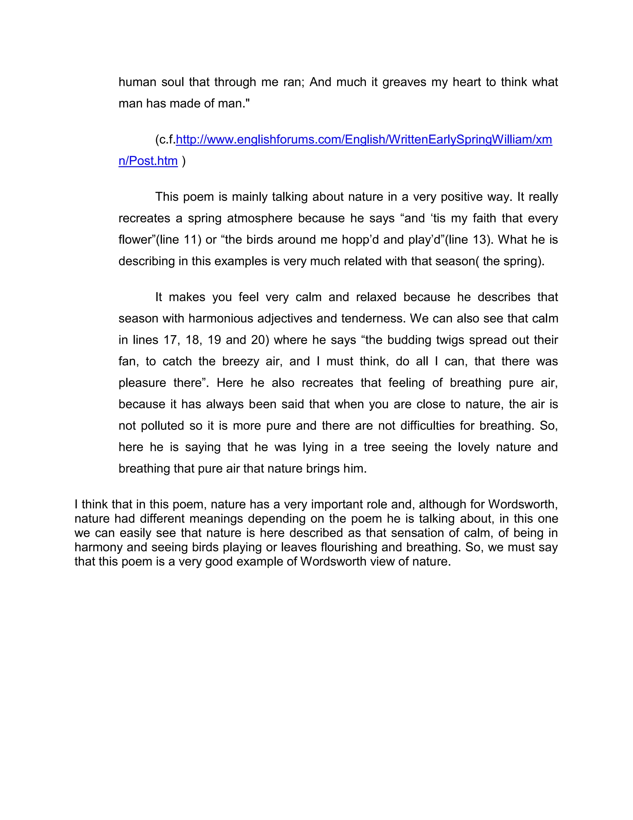 human soul that through me ran; And much it greaves my heart to think what
        man has made of man."

              (c.f.http://www.englishforums.com/English/WrittenEarlySpringWilliam/xm
        n/Post.htm )

              This poem is mainly talking about nature in a very positive way. It really
        recreates a spring atmosphere because he says “and „tis my faith that every
        flower”(line 11) or “the birds around me hopp‟d and play‟d”(line 13). What he is
        describing in this examples is very much related with that season( the spring).

              It makes you feel very calm and relaxed because he describes that
        season with harmonious adjectives and tenderness. We can also see that calm
        in lines 17, 18, 19 and 20) where he says “the budding twigs spread out their
        fan, to catch the breezy air, and I must think, do all I can, that there was
        pleasure there”. Here he also recreates that feeling of breathing pure air,
        because it has always been said that when you are close to nature, the air is
        not polluted so it is more pure and there are not difficulties for breathing. So,
        here he is saying that he was lying in a tree seeing the lovely nature and
        breathing that pure air that nature brings him.

I think that in this poem, nature has a very important role and, although for Wordsworth,
nature had different meanings depending on the poem he is talking about, in this one
we can easily see that nature is here described as that sensation of calm, of being in
harmony and seeing birds playing or leaves flourishing and breathing. So, we must say
that this poem is a very good example of Wordsworth view of nature.
 