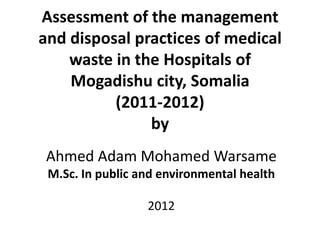 Assessment of the management
and disposal practices of medical
    waste in the Hospitals of
    Mogadishu city, Somalia
          (2011-2012)
               by
 Ahmed Adam Mohamed Warsame
 M.Sc. In public and environmental health

                  2012
 