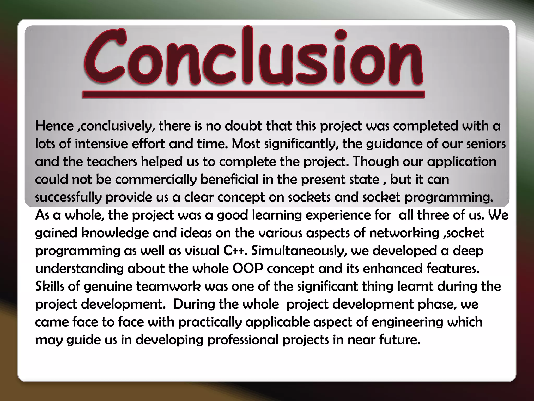 Hence ,conclusively, there is no doubt that this project was completed with a
lots of intensive effort and time. Most significantly, the guidance of our seniors
and the teachers helped us to complete the project. Though our application
could not be commercially beneficial in the present state , but it can
successfully provide us a clear concept on sockets and socket programming.
As a whole, the project was a good learning experience for all three of us. We
gained knowledge and ideas on the various aspects of networking ,socket
programming as well as visual C++. Simultaneously, we developed a deep
understanding about the whole OOP concept and its enhanced features.
Skills of genuine teamwork was one of the significant thing learnt during the
project development. During the whole project development phase, we
came face to face with practically applicable aspect of engineering which
may guide us in developing professional projects in near future.
 