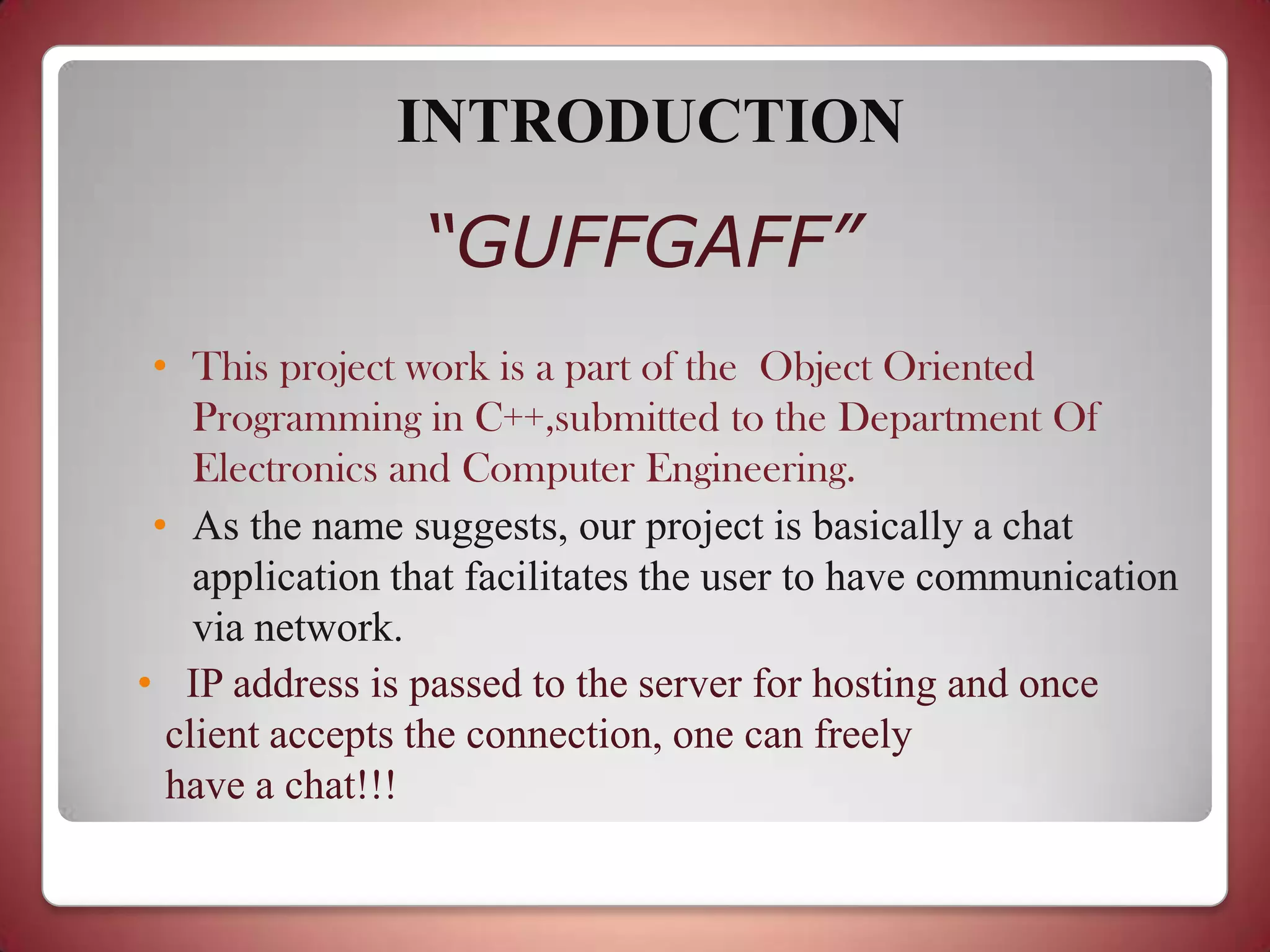 INTRODUCTION
                 “GUFFGAFF”
 • This project work is a part of the Object Oriented
    Programming in C++,submitted to the Department Of
    Electronics and Computer Engineering.
 • As the name suggests, our project is basically a chat
    application that facilitates the user to have communication
    via network.
• IP address is passed to the server for hosting and once
  client accepts the connection, one can freely
  have a chat!!!
 