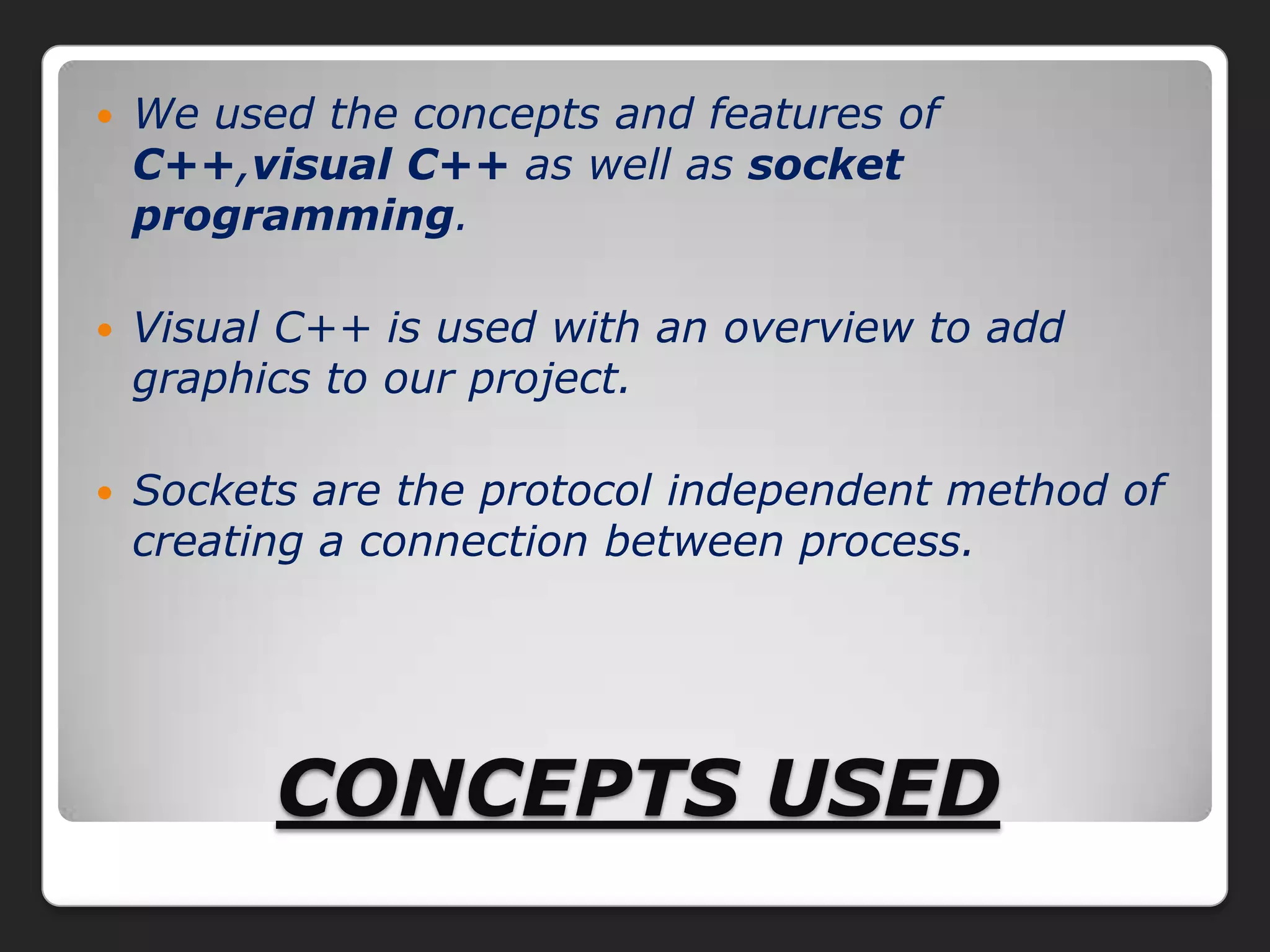    We used the concepts and features of
    C++,visual C++ as well as socket
    programming.

   Visual C++ is used with an overview to add
    graphics to our project.

   Sockets are the protocol independent method of
    creating a connection between process.




          CONCEPTS USED
 